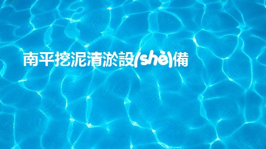 南平挖泥清淤設(shè)備廠家：革新技術(shù)，創(chuàng)造奇跡！